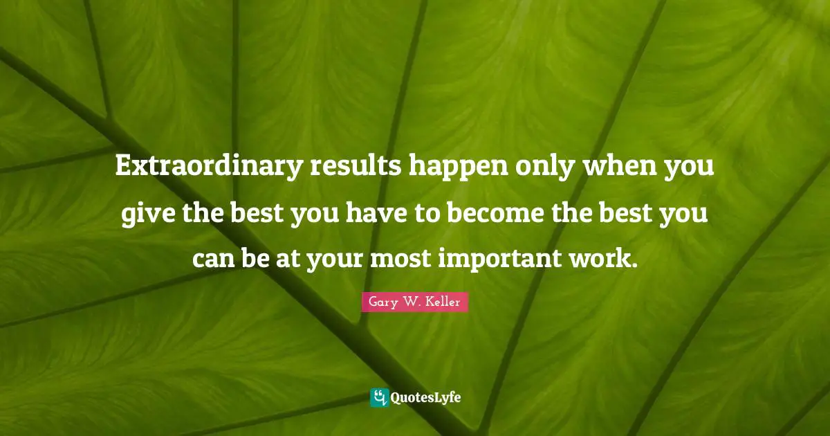Extraordinary results happen only when you give the best you have to become the best you can be at your most important work.