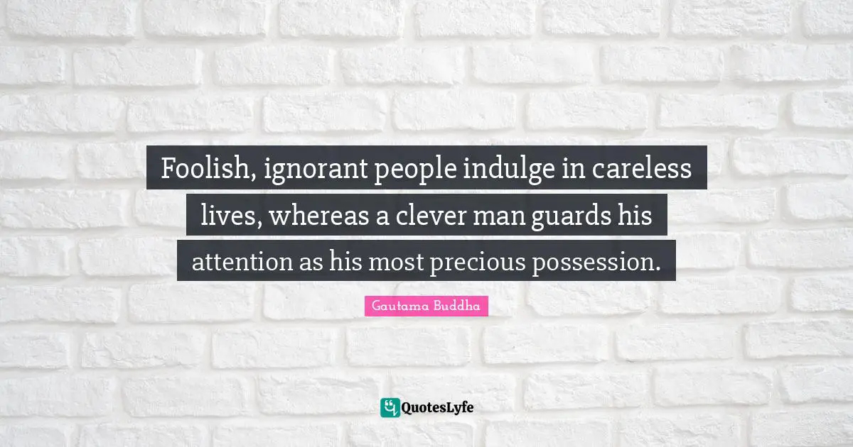 Foolish, ignorant people indulge in careless lives, whereas a clever man guards his attention as his most precious possession.
