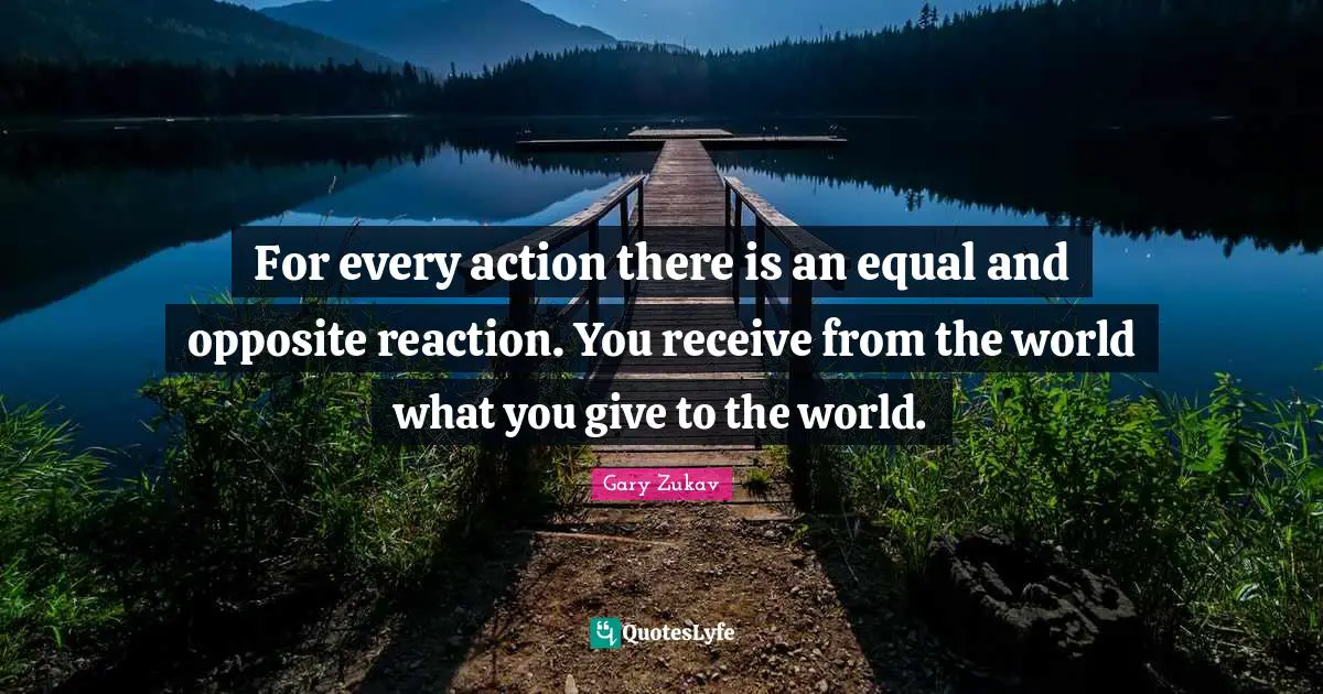 For every action there is an equal and opposite reaction. You receive from the world what you give to the world.