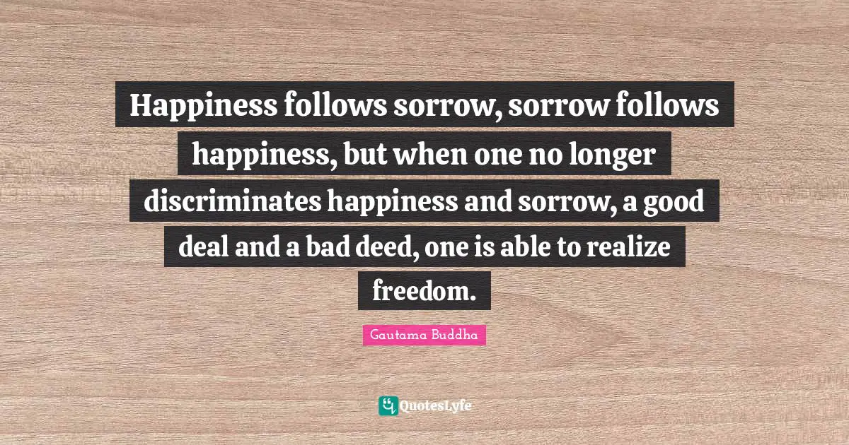 Happiness follows sorrow, sorrow follows happiness, but when one no longer discriminates happiness and sorrow, a good deal and a bad deed, one is able to realize freedom.