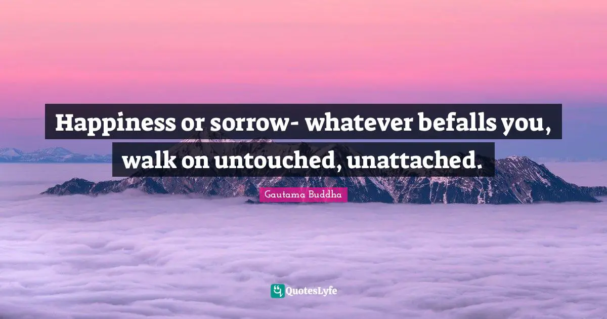 Happiness or sorrow- whatever befalls you, walk on untouched, unattached.