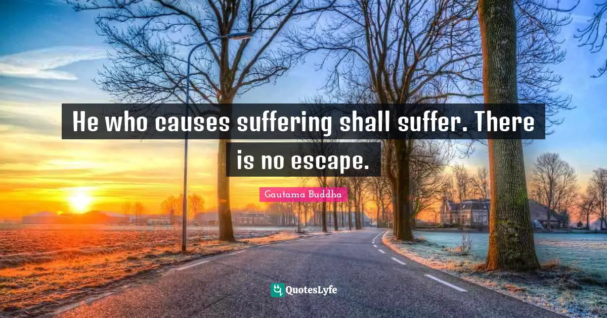 He who causes suffering shall suffer. There is no escape.