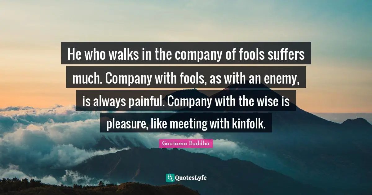 He who walks in the company of fools suffers much. Company with fools, as with an enemy, is always painful. Company with the wise is pleasure, like meeting with kinfolk.