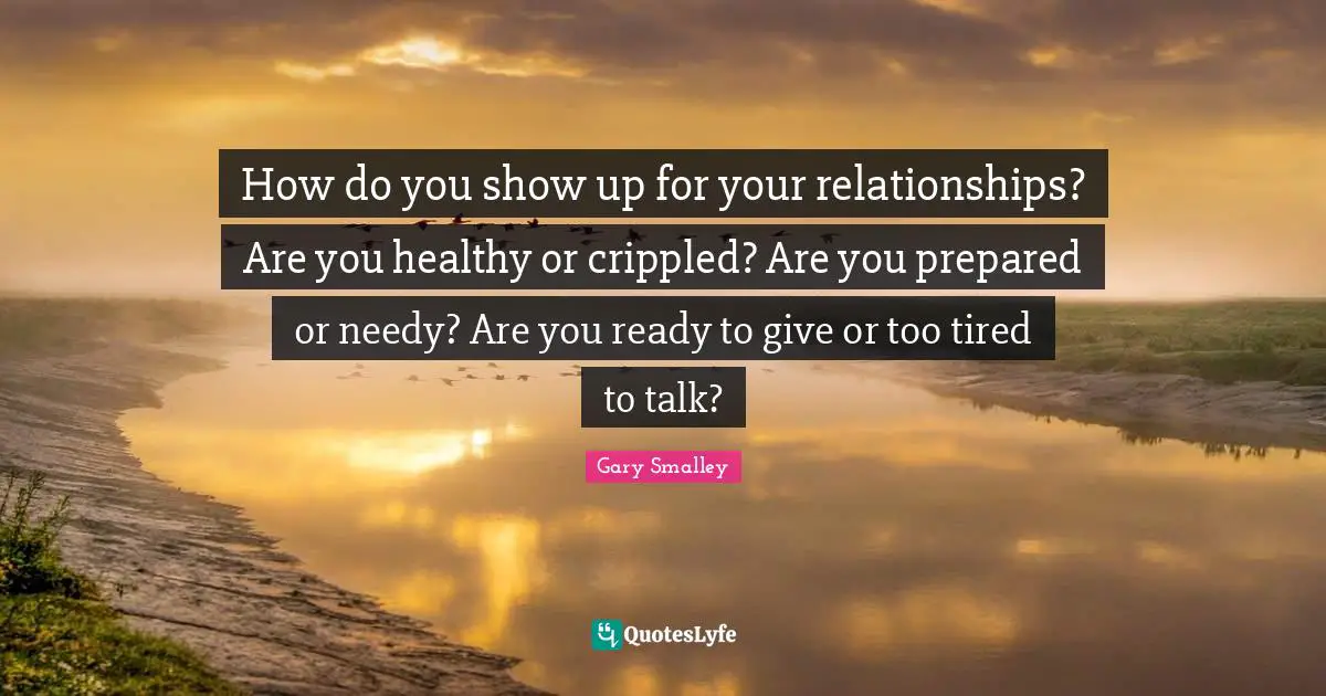 Gary Smalley Quotes: "How do you show up for your relationships? Are you healthy or crippled? Are you prepared or needy? Are you ready to give or too tired to talk?"