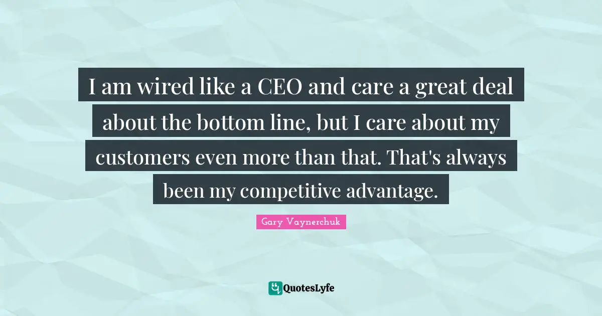 I am wired like a CEO and care a great deal about the bottom line, but I care about my customers even more than that. That's always been my competitive advantage.