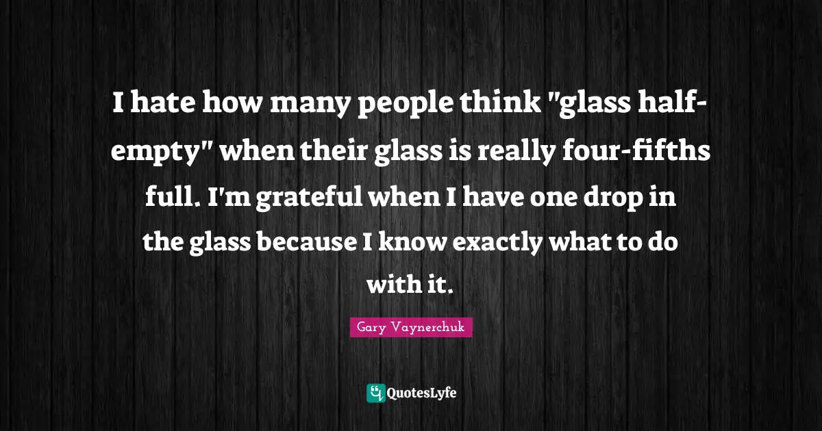 I hate how many people think "glass half-empty" when their glass is really four-fifths full. I'm grateful when I have one drop in the glass because I know exactly what to do with it.