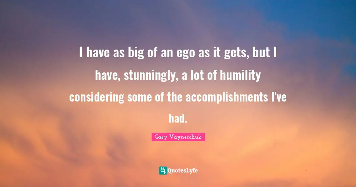 I have as big of an ego as it gets, but I have, stunningly, a lot of humility considering some of the accomplishments I've had.