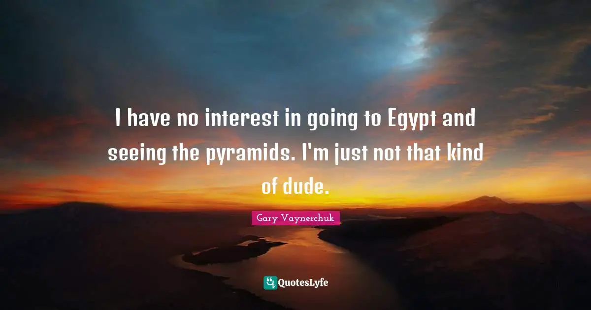 I have no interest in going to Egypt and seeing the pyramids. I'm just not that kind of dude.