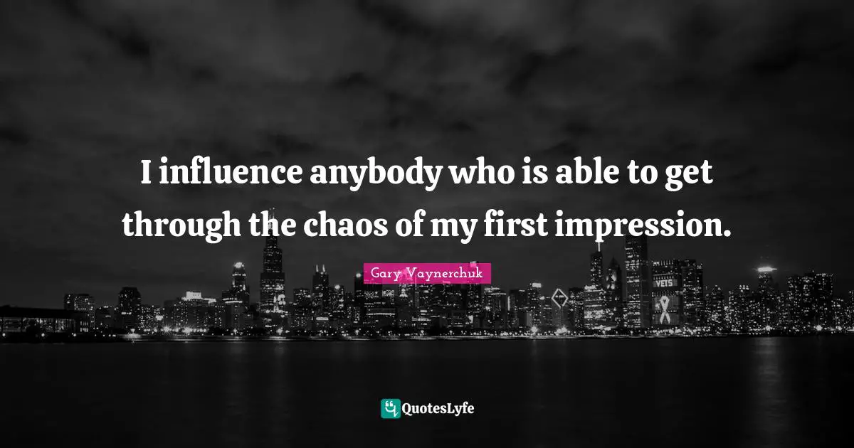 I influence anybody who is able to get through the chaos of my first impression.