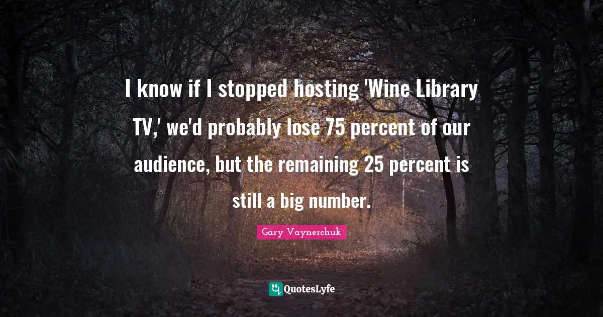 I know if I stopped hosting 'Wine Library TV,' we'd probably lose 75 percent of our audience, but the remaining 25 percent is still a big number.
