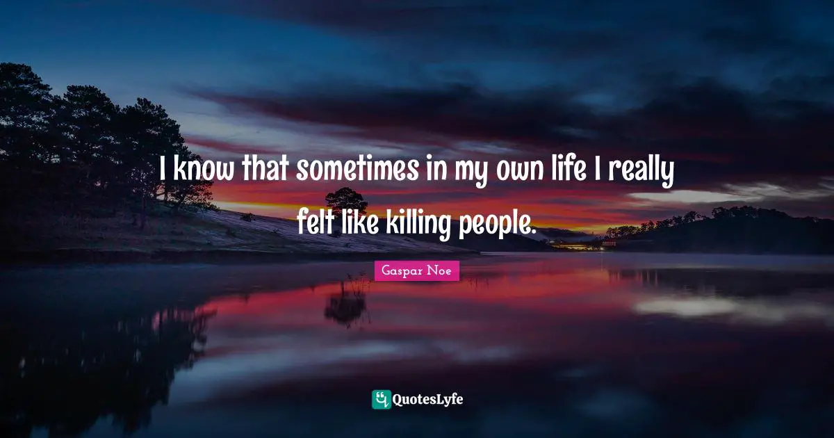 I know that sometimes in my own life I really felt like killing people.