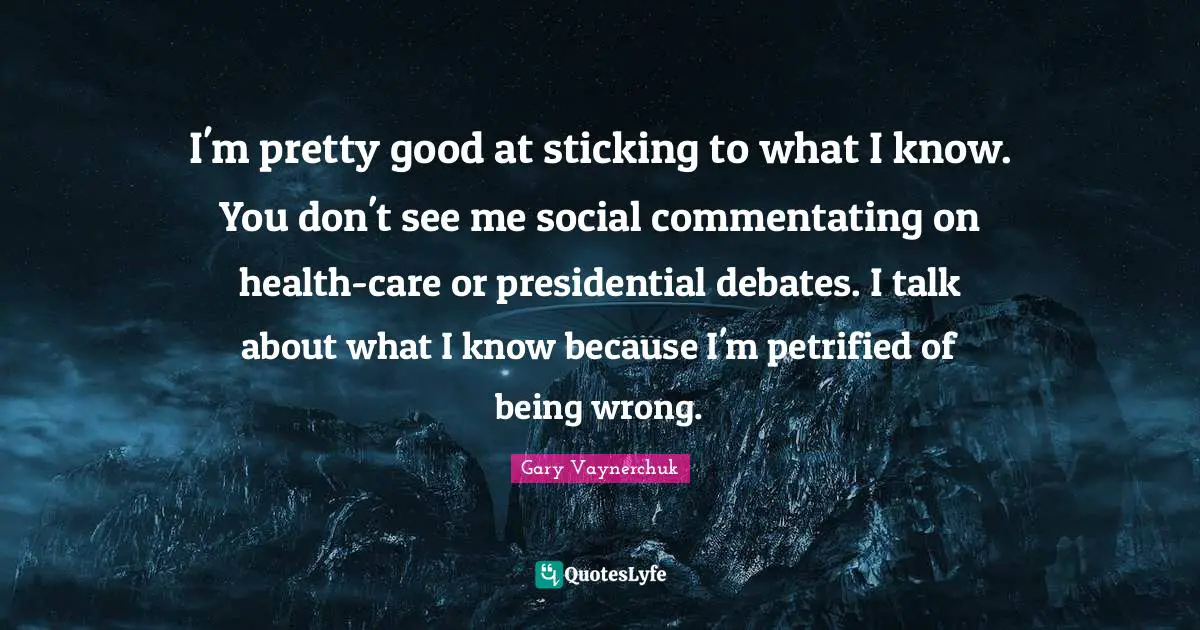 I'm pretty good at sticking to what I know. You don't see me social commentating on health-care or presidential debates. I talk about what I know because I'm petrified of being wrong.
