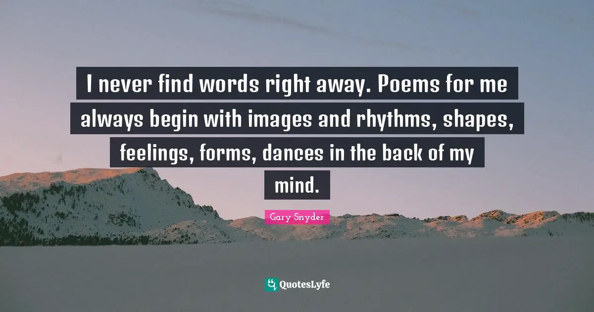 I never find words right away. Poems for me always begin with images and rhythms, shapes, feelings, forms, dances in the back of my mind.