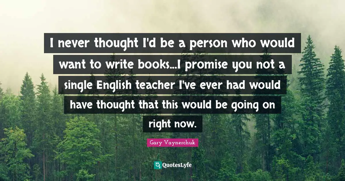 I never thought I'd be a person who would want to write books...I promise you not a single English teacher I've ever had would have thought that this would be going on right now.