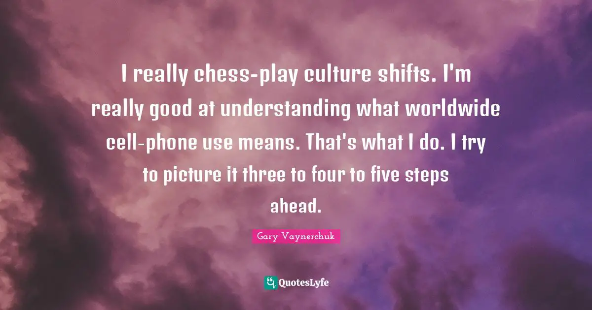 I really chess-play culture shifts. I'm really good at understanding what worldwide cell-phone use means. That's what I do. I try to picture it three to four to five steps ahead.