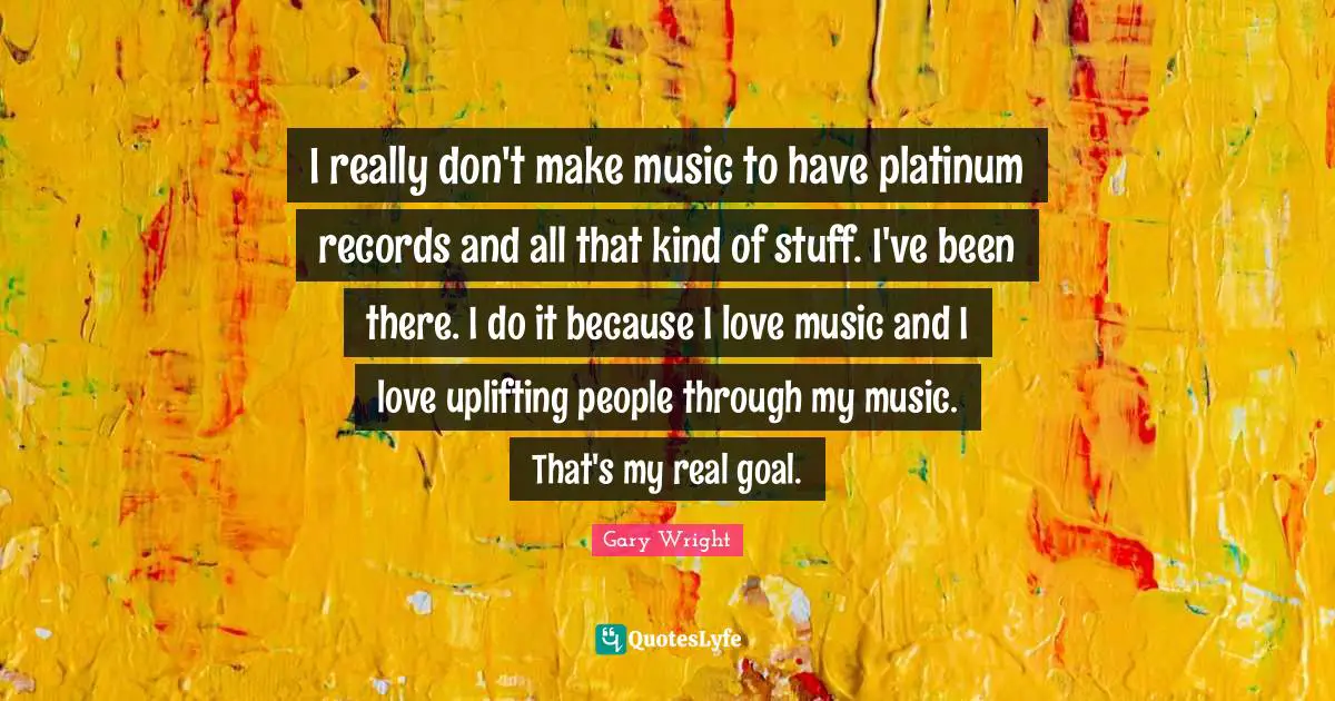 I really don't make music to have platinum records and all that kind of stuff. I've been there. I do it because I love music and I love uplifting people through my music. That's my real goal.