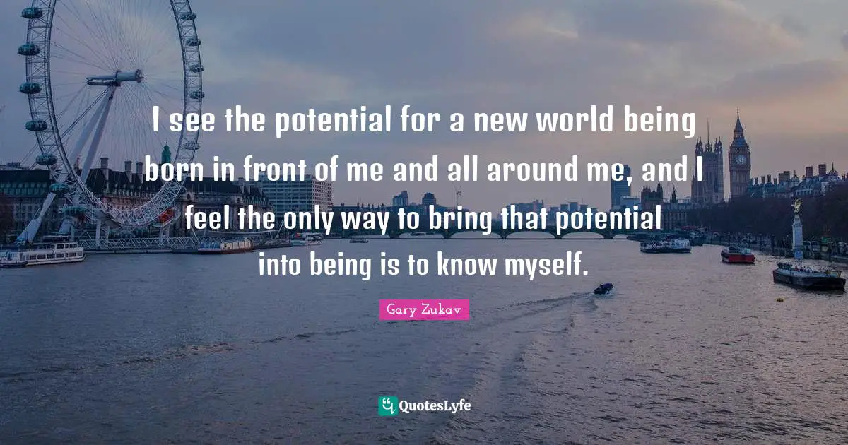 I see the potential for a new world being born in front of me and all around me, and I feel the only way to bring that potential into being is to know myself.