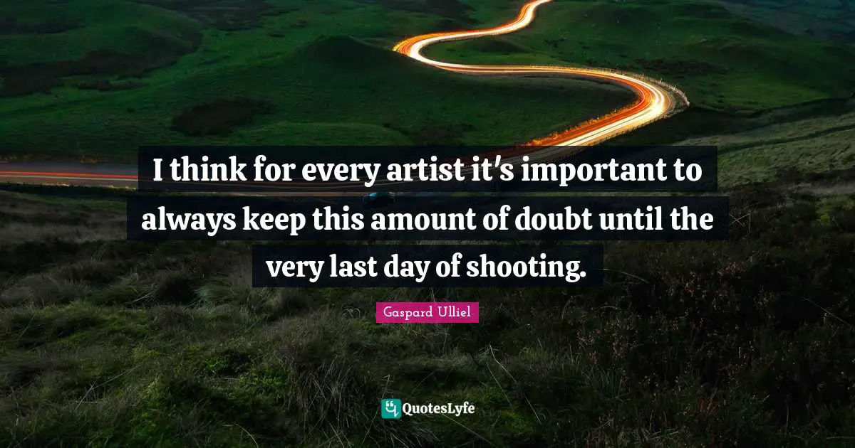 I think for every artist it's important to always keep this amount of doubt until the very last day of shooting.