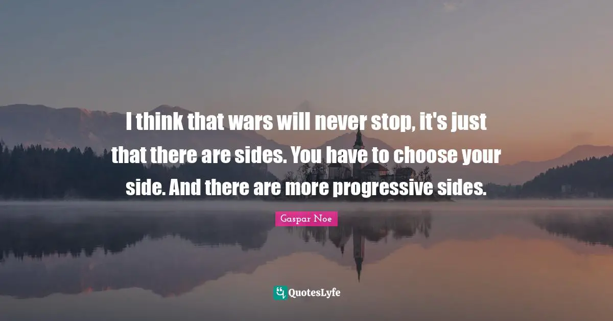 I think that wars will never stop, it's just that there are sides. You have to choose your side. And there are more progressive sides.