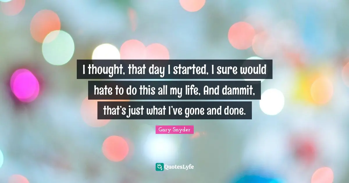 I thought, that day I started, I sure would hate to do this all my life, And dammit, that’s just what I’ve gone and done.