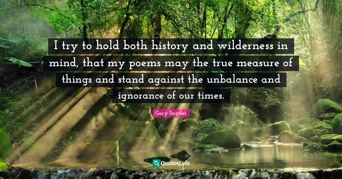 I try to hold both history and wilderness in mind, that my poems may the true measure of things and stand against the unbalance and ignorance of our times.