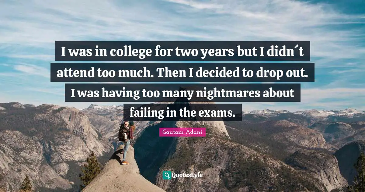 I was in college for two years but I didn´t attend too much. Then I decided to drop out. I was having too many nightmares about failing in the exams.
