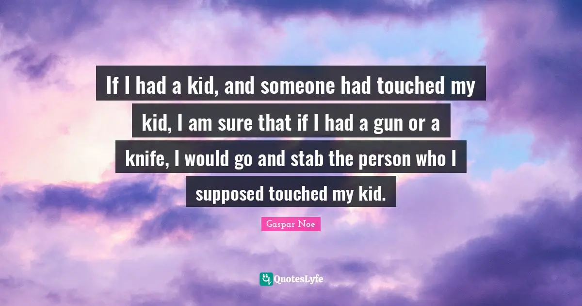 Gaspar Noe Quotes: "If I had a kid, and someone had touched my kid, I am sure that if I had a gun or a knife, I would go and stab the person who I supposed touched my kid."