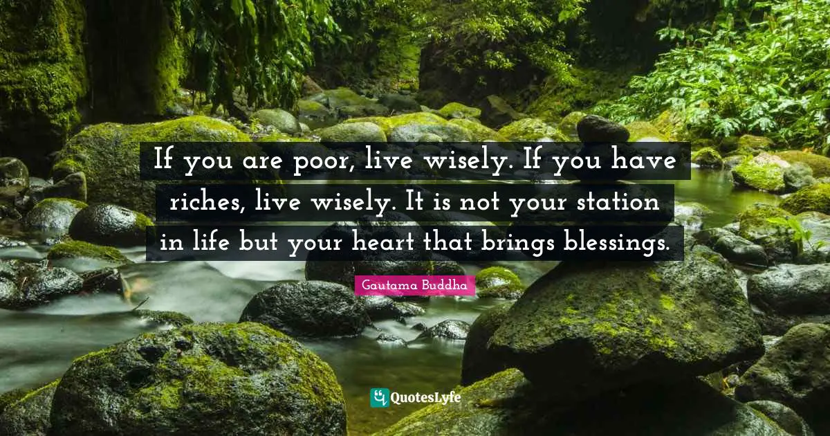 If you are poor, live wisely. If you have riches, live wisely. It is not your station in life but your heart that brings blessings.