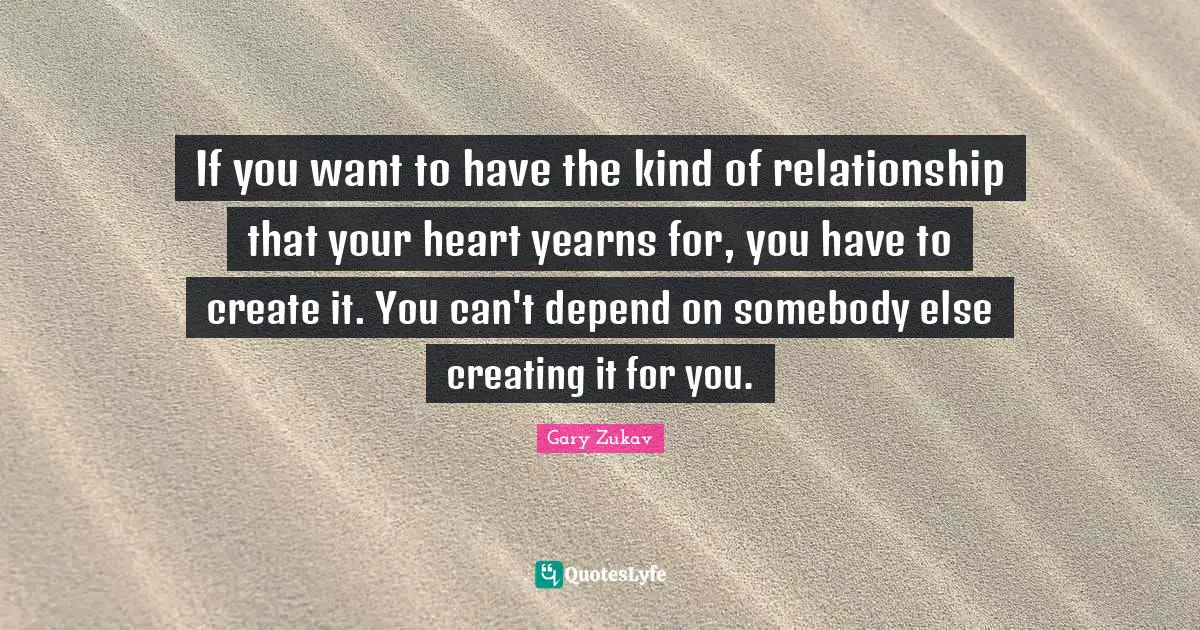 If you want to have the kind of relationship that your heart yearns for, you have to create it. You can't depend on somebody else creating it for you.