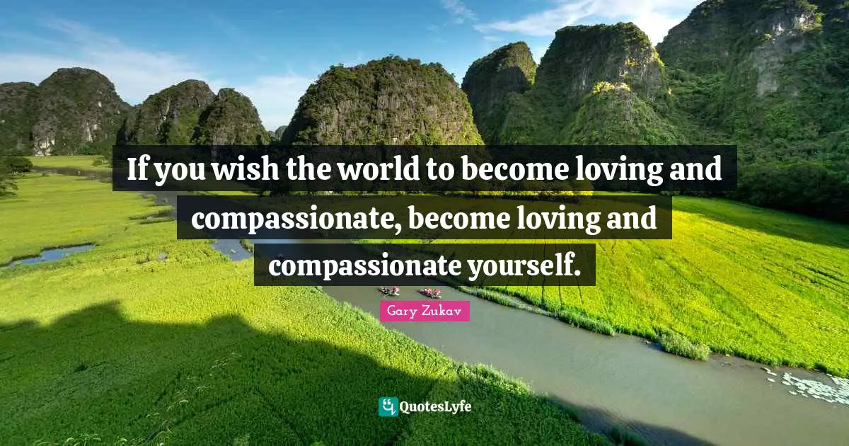 If you wish the world to become loving and compassionate, become loving and compassionate yourself.