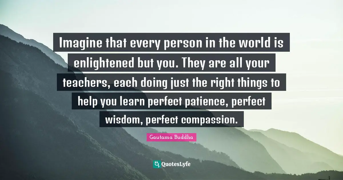 Enlightened Quotes: "Imagine that every person in the world is enlightened but you. They are all your teachers, each doing just the right things to help you learn perfect patience, perfect wisdom, perfect compassion."