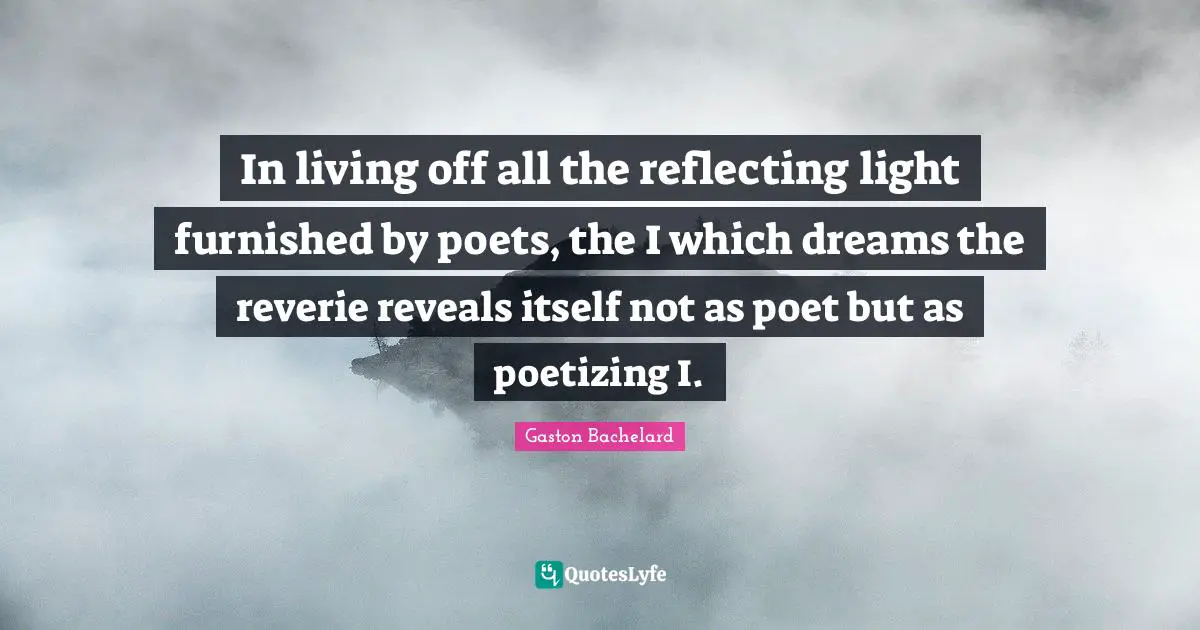 In living off all the reflecting light furnished by poets, the I which dreams the reverie reveals itself not as poet but as poetizing I.