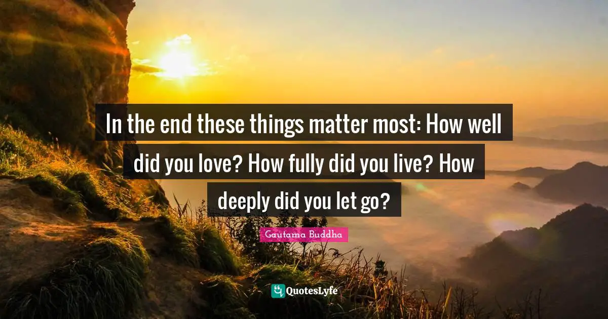 In the end these things matter most: How well did you love? How fully did you live? How deeply did you let go?