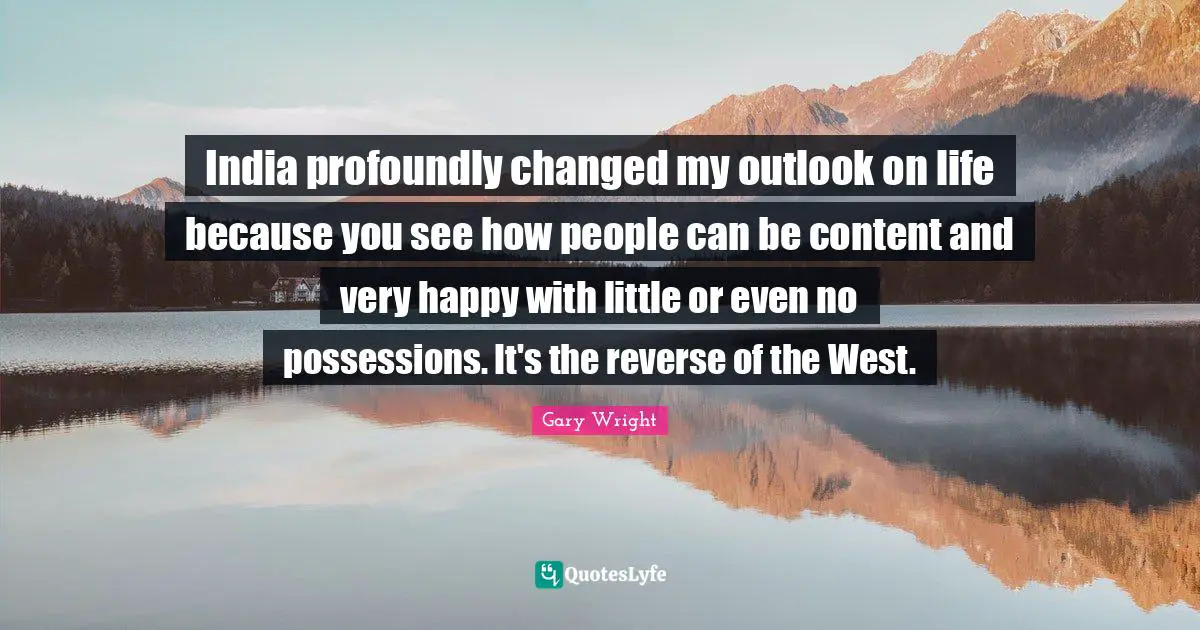 India profoundly changed my outlook on life because you see how people can be content and very happy with little or even no possessions. It's the reverse of the West.