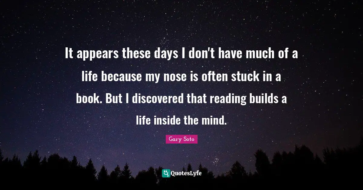 It appears these days I don't have much of a life because my nose is often stuck in a book. But I discovered that reading builds a life inside the mind.