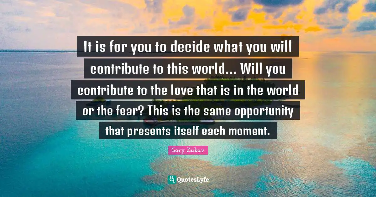 It is for you to decide what you will contribute to this world... Will you contribute to the love that is in the world or the fear? This is the same opportunity that presents itself each moment.