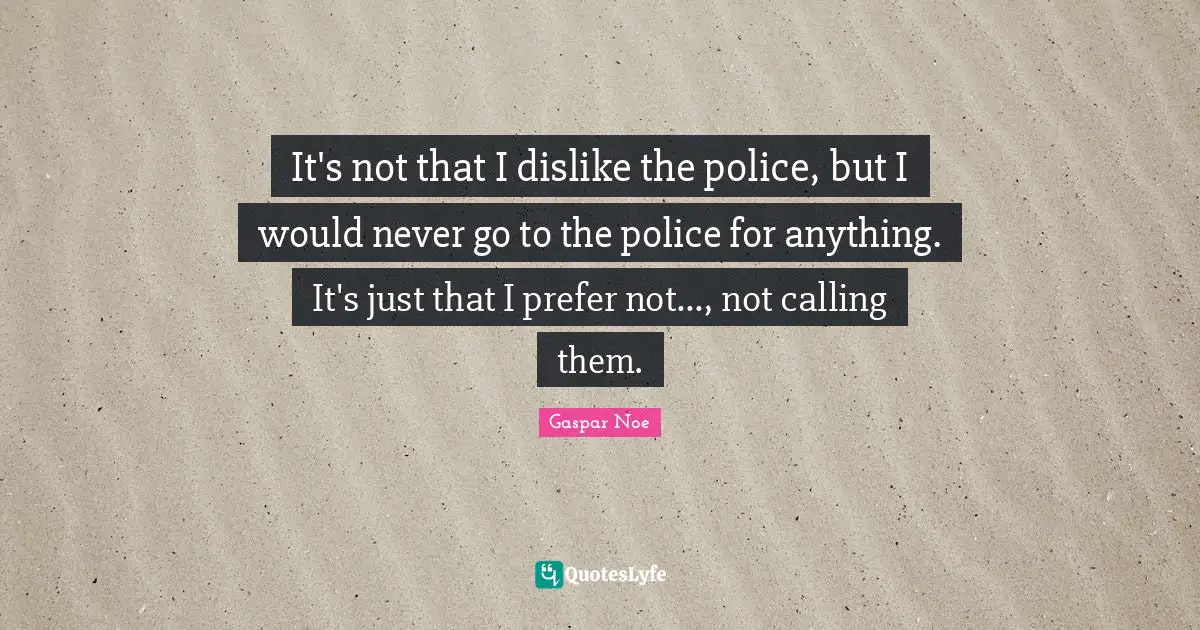 It's not that I dislike the police, but I would never go to the police for anything. It's just that I prefer not..., not calling them.