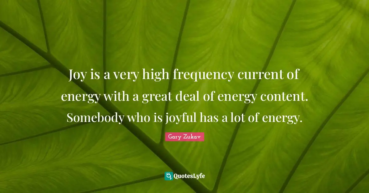 Joy is a very high frequency current of energy with a great deal of energy content. Somebody who is joyful has a lot of energy.