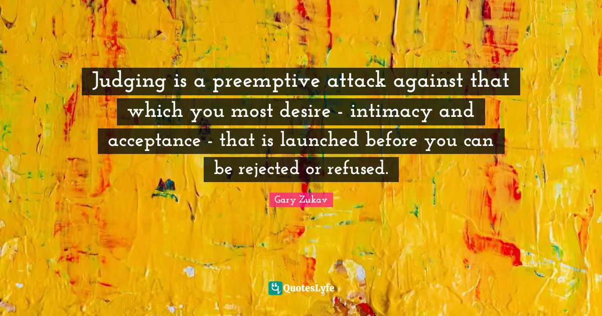 Judging is a preemptive attack against that which you most desire - intimacy and acceptance - that is launched before you can be rejected or refused.