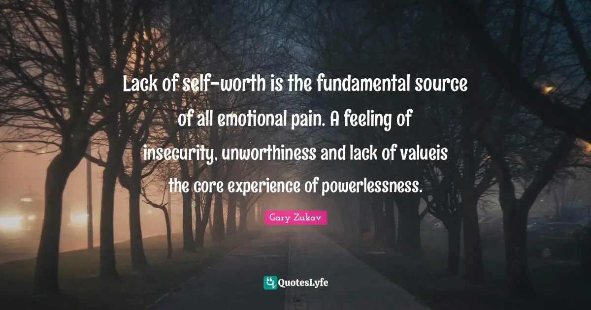 Lack of self-worth is the fundamental source of all emotional pain. A feeling of insecurity, unworthiness and lack of valueis the core experience of powerlessness.