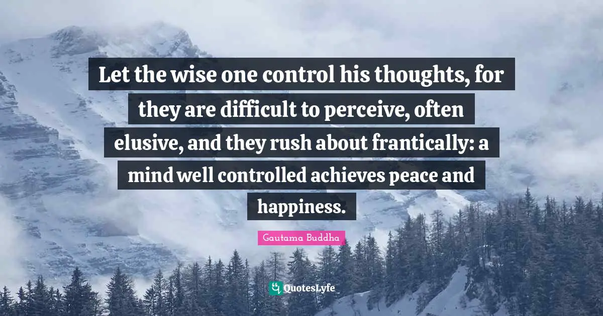 Let the wise one control his thoughts, for they are difficult to perceive, often elusive, and they rush about frantically: a mind well controlled achieves peace and happiness.