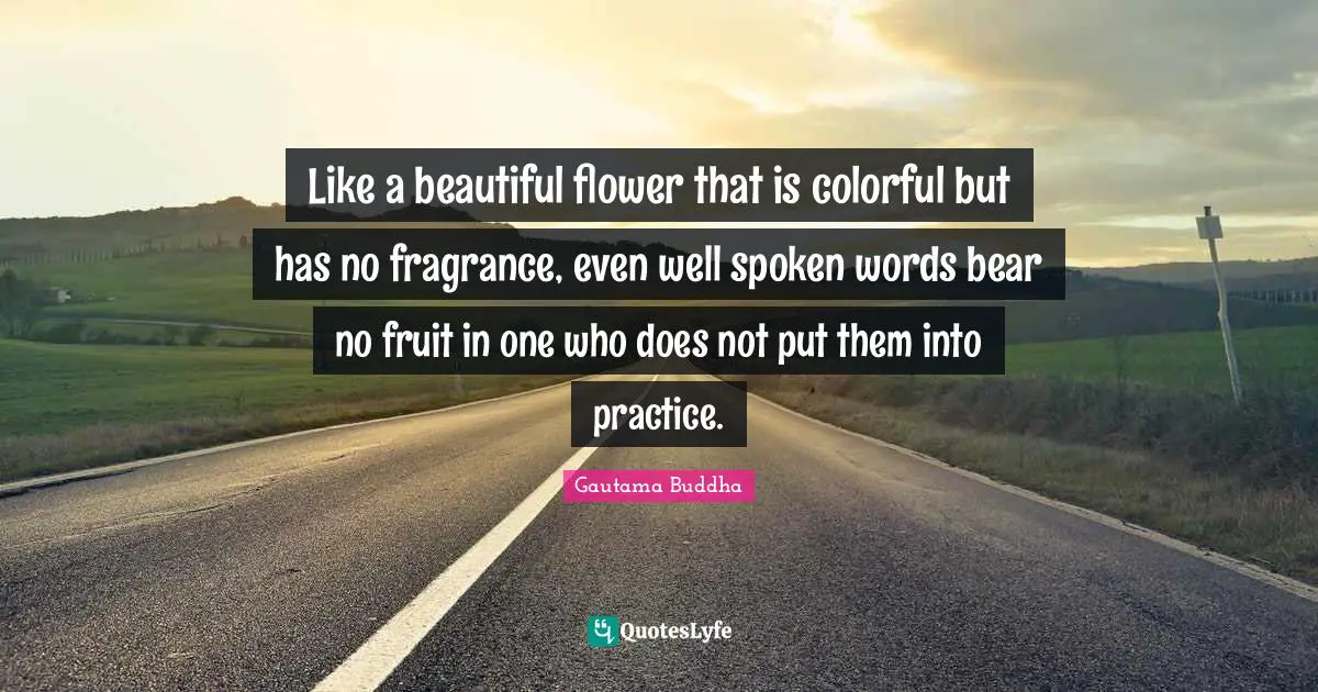 Like a beautiful flower that is colorful but has no fragrance, even well spoken words bear no fruit in one who does not put them into practice.