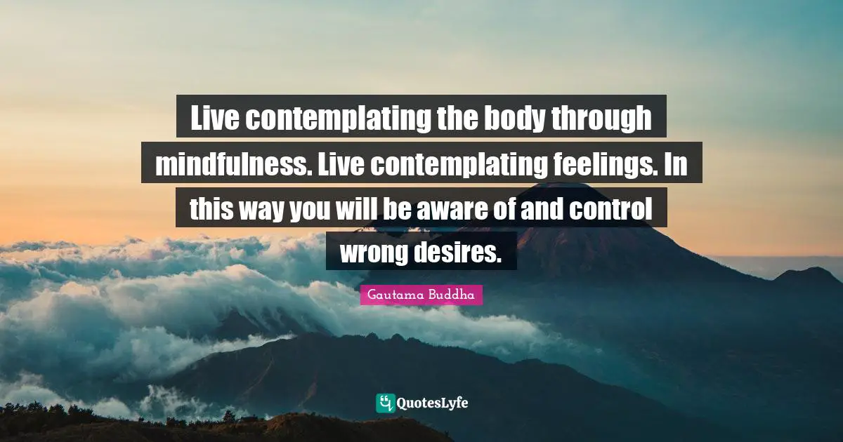 Live contemplating the body through mindfulness. Live contemplating feelings. In this way you will be aware of and control wrong desires.
