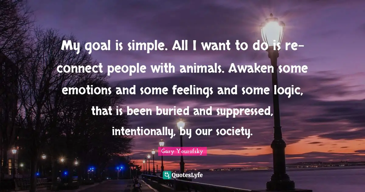 Gary Yourofsky Quotes: My goal is simple. All I want to do is re-connect people with animals. Awaken some emotions and some feelings and some logic, that is been buried and suppressed, intentionally, by our society.