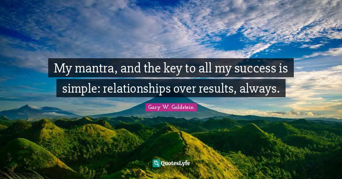 My mantra, and the key to all my success is simple: relationships over results, always.