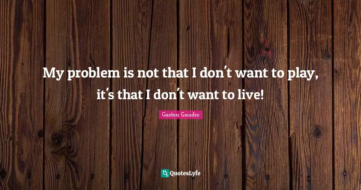 My problem is not that I don't want to play, it's that I don't want to live!