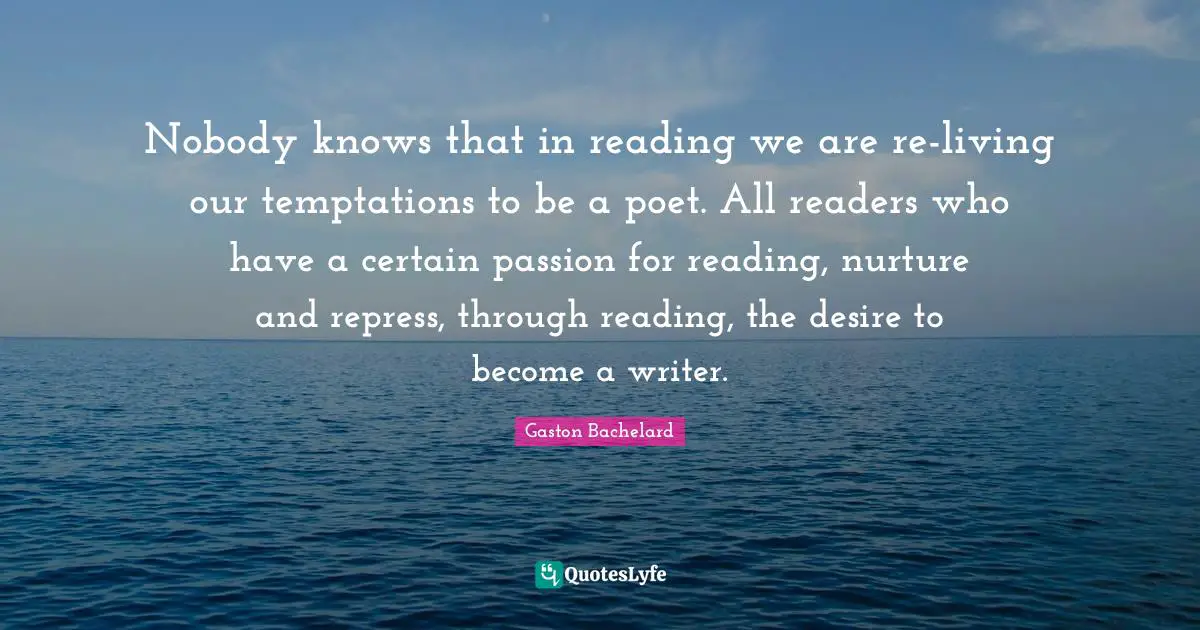 Nobody knows that in reading we are re-living our temptations to be a poet. All readers who have a certain passion for reading, nurture and repress, through reading, the desire to become a writer.