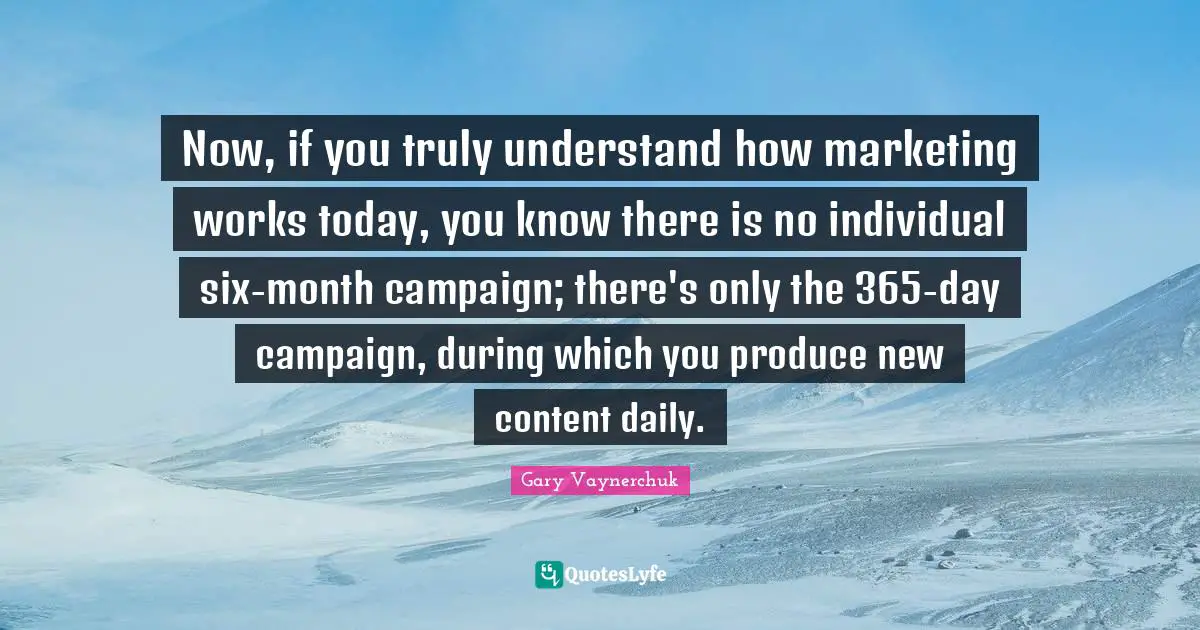 Now, if you truly understand how marketing works today, you know there is no individual six-month campaign; there's only the 365-day campaign, during which you produce new content daily.