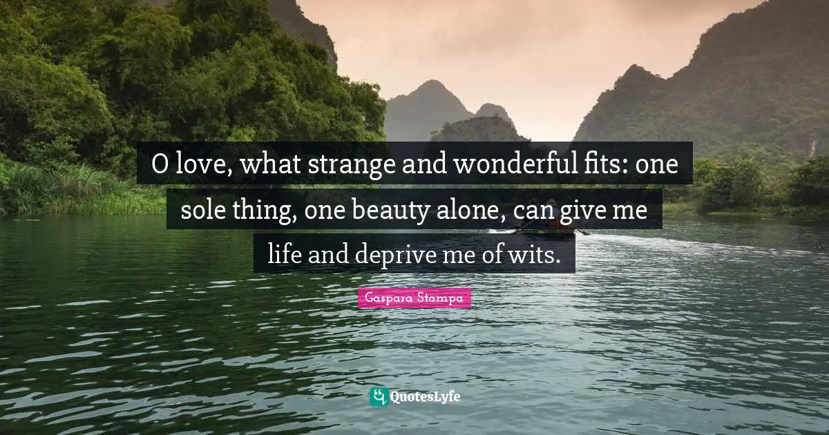 O love, what strange and wonderful fits: one sole thing, one beauty alone, can give me life and deprive me of wits.