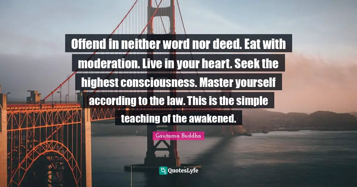 Offend in neither word nor deed. Eat with moderation. Live in your heart. Seek the highest consciousness. Master yourself according to the law. This is the simple teaching of the awakened.